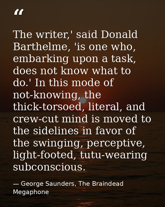 The writer,' said Donald Barthelme, 'is one who, embarking upon a task, does not know what to do.' In this mode of not-k — George Saunders, The Braindead Megaphone