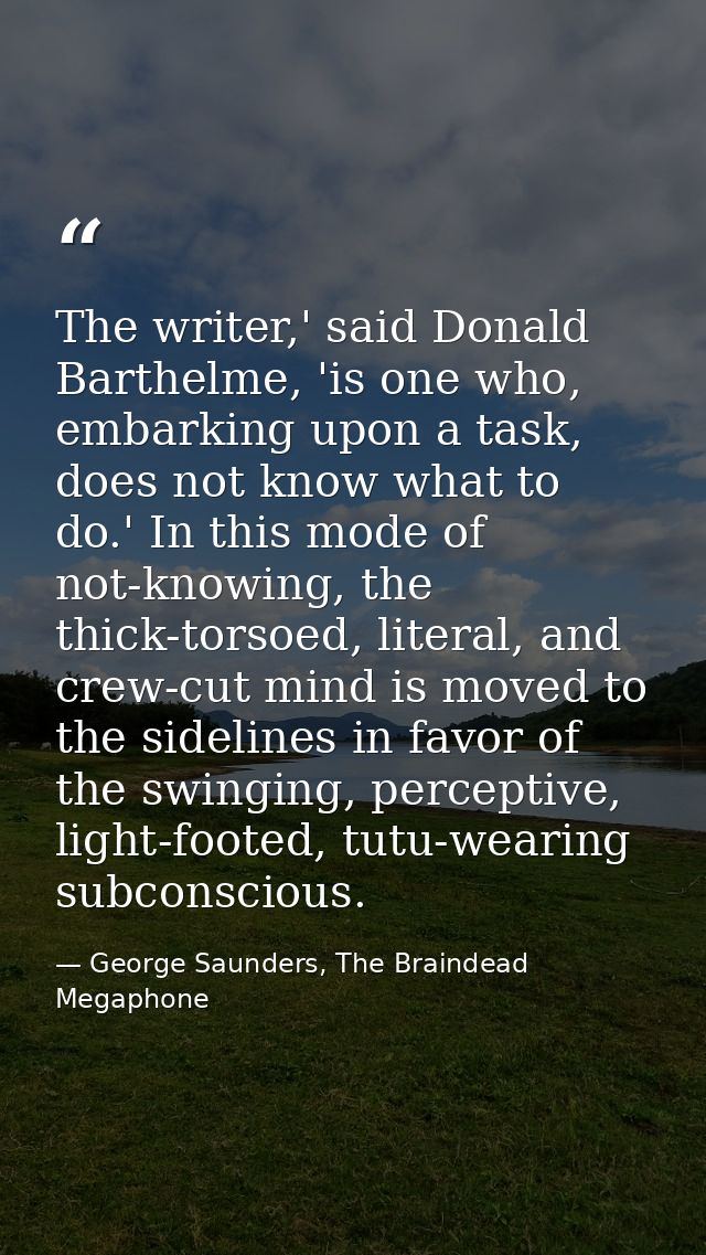The writer,' said Donald Barthelme, 'is one who, embarking upon a task, does not know what to do.' In this mode of not-k — George Saunders, The Braindead Megaphone