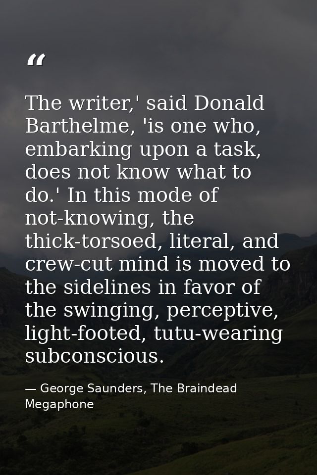 The writer,' said Donald Barthelme, 'is one who, embarking upon a task, does not know what to do.' In this mode of not-k — George Saunders, The Braindead Megaphone