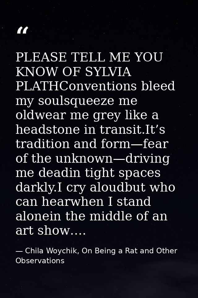 PLEASE TELL ME YOU KNOW OF SYLVIA PLATHConventions bleed my soulsqueeze me oldwear me grey like a headstone in transit.I — Chila Woychik, On Being a Rat and Other Observations