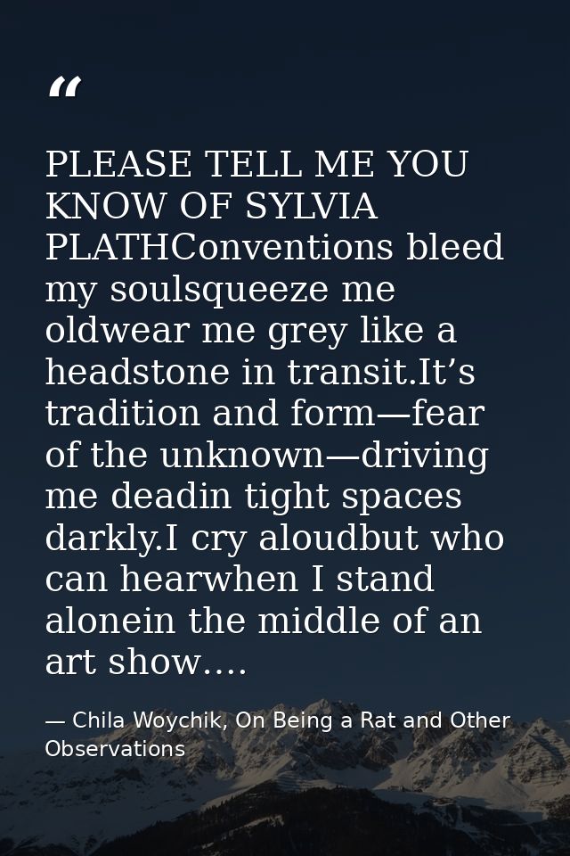 PLEASE TELL ME YOU KNOW OF SYLVIA PLATHConventions bleed my soulsqueeze me oldwear me grey like a headstone in transit.I — Chila Woychik, On Being a Rat and Other Observations