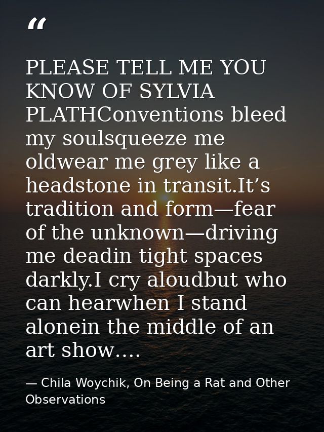 PLEASE TELL ME YOU KNOW OF SYLVIA PLATHConventions bleed my soulsqueeze me oldwear me grey like a headstone in transit.I — Chila Woychik, On Being a Rat and Other Observations