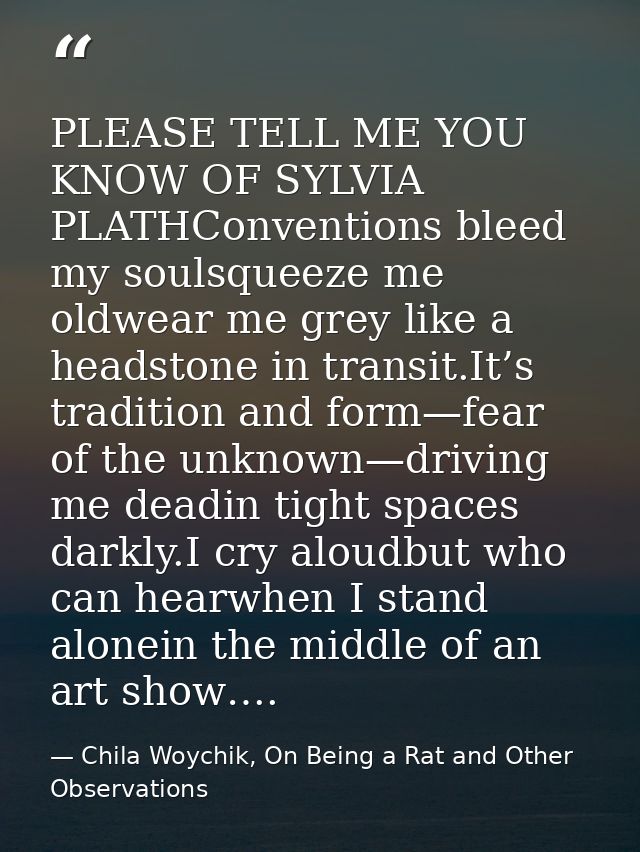 PLEASE TELL ME YOU KNOW OF SYLVIA PLATHConventions bleed my soulsqueeze me oldwear me grey like a headstone in transit.I — Chila Woychik, On Being a Rat and Other Observations