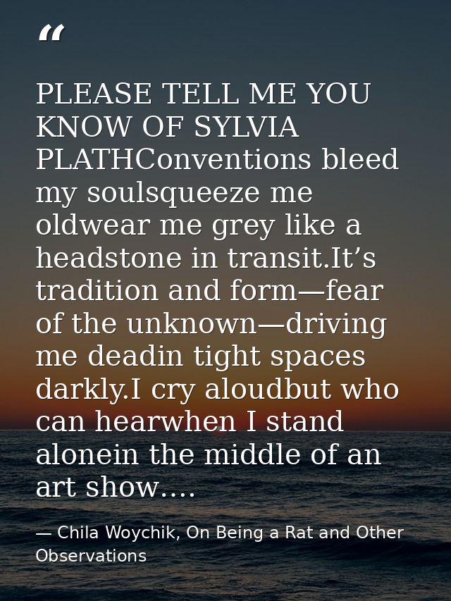PLEASE TELL ME YOU KNOW OF SYLVIA PLATHConventions bleed my soulsqueeze me oldwear me grey like a headstone in transit.I — Chila Woychik, On Being a Rat and Other Observations