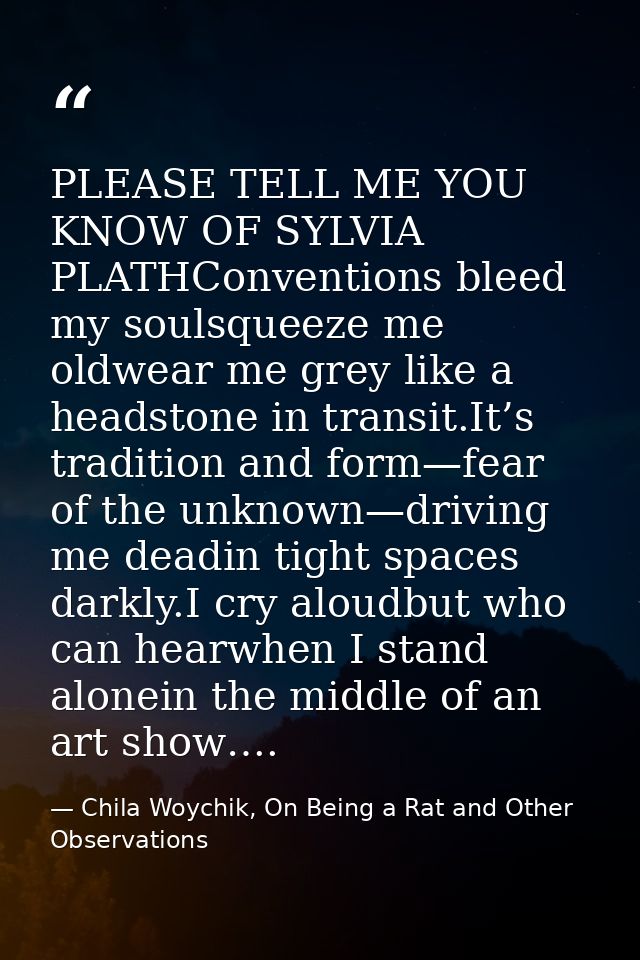 PLEASE TELL ME YOU KNOW OF SYLVIA PLATHConventions bleed my soulsqueeze me oldwear me grey like a headstone in transit.I — Chila Woychik, On Being a Rat and Other Observations