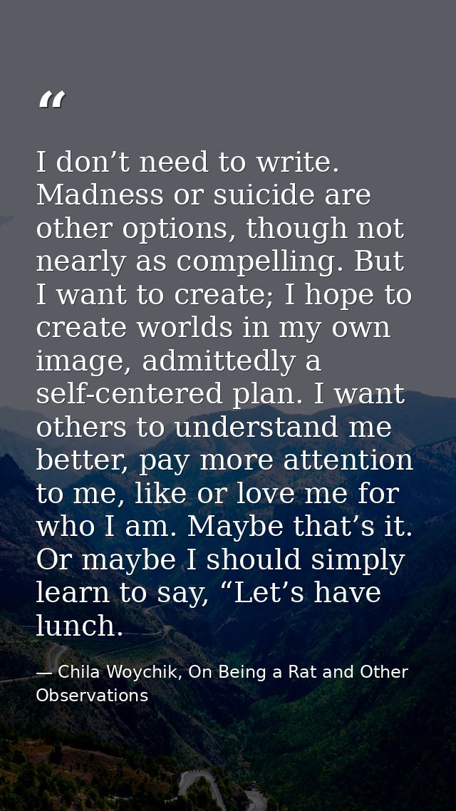 I don’t need to write. Madness or suicide are other options, though not nearly as compelling. But I want to create; I ho — Chila Woychik, On Being a Rat and Other Observations