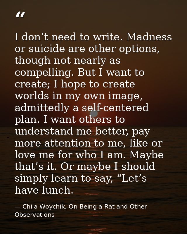 I don’t need to write. Madness or suicide are other options, though not nearly as compelling. But I want to create; I ho — Chila Woychik, On Being a Rat and Other Observations