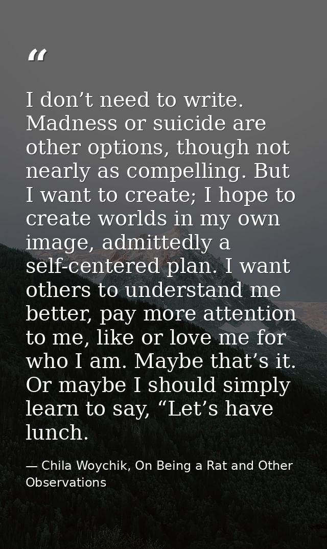I don’t need to write. Madness or suicide are other options, though not nearly as compelling. But I want to create; I ho — Chila Woychik, On Being a Rat and Other Observations