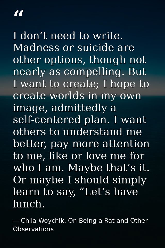 I don’t need to write. Madness or suicide are other options, though not nearly as compelling. But I want to create; I ho — Chila Woychik, On Being a Rat and Other Observations