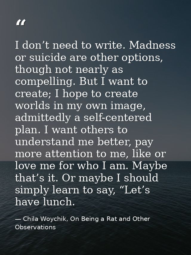 I don’t need to write. Madness or suicide are other options, though not nearly as compelling. But I want to create; I ho — Chila Woychik, On Being a Rat and Other Observations