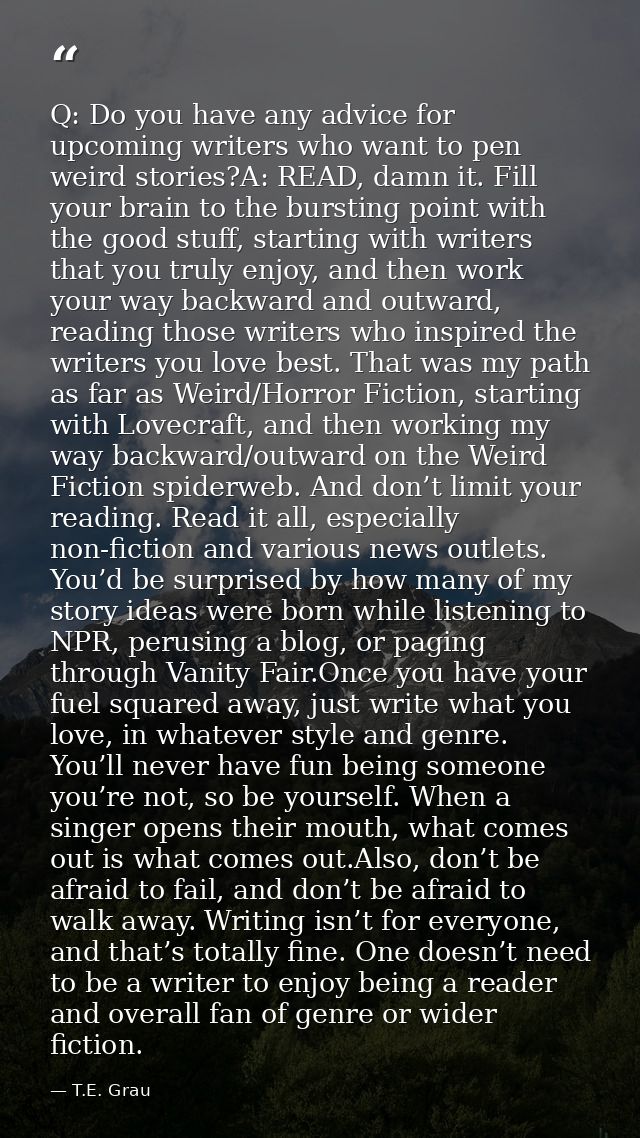 Q: Do you have any advice for upcoming writers who want to pen weird stories?A: READ, damn it. Fill your brain to the bu — T.E. Grau