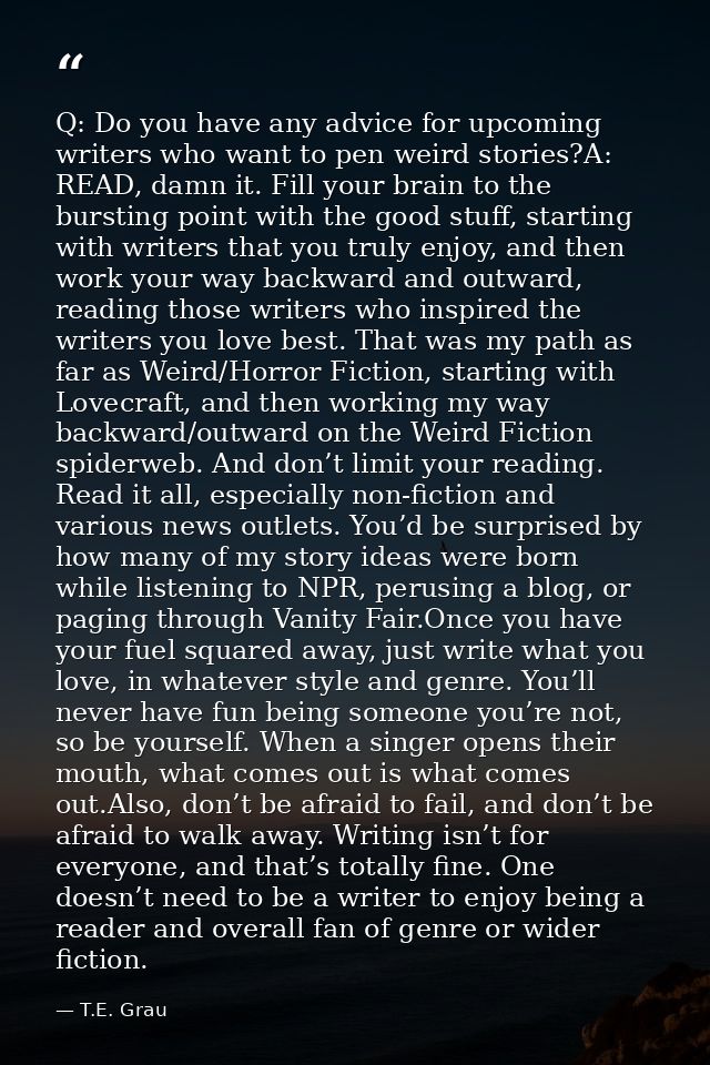 Q: Do you have any advice for upcoming writers who want to pen weird stories?A: READ, damn it. Fill your brain to the bu — T.E. Grau