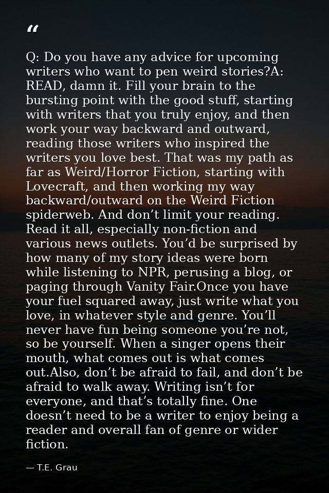 Q: Do you have any advice for upcoming writers who want to pen weird stories?A: READ, damn it. Fill your brain to the bu — T.E. Grau