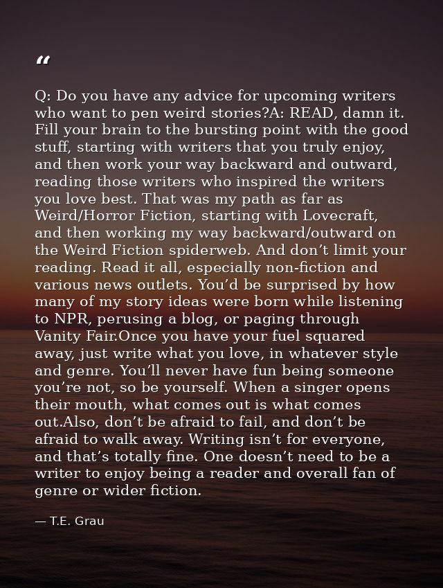 Q: Do you have any advice for upcoming writers who want to pen weird stories?A: READ, damn it. Fill your brain to the bu — T.E. Grau