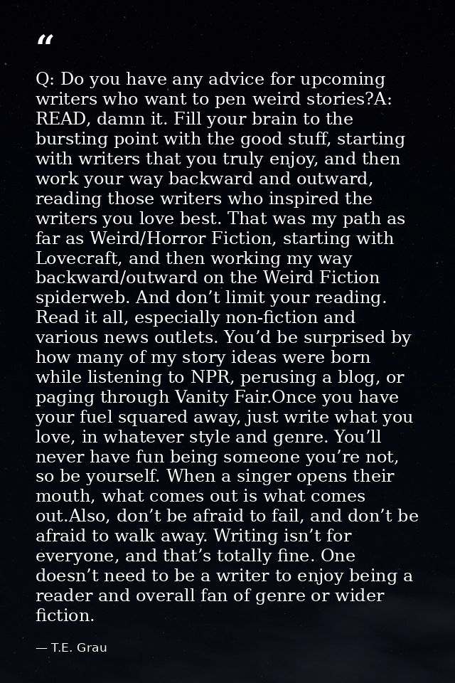 Q: Do you have any advice for upcoming writers who want to pen weird stories?A: READ, damn it. Fill your brain to the bu — T.E. Grau