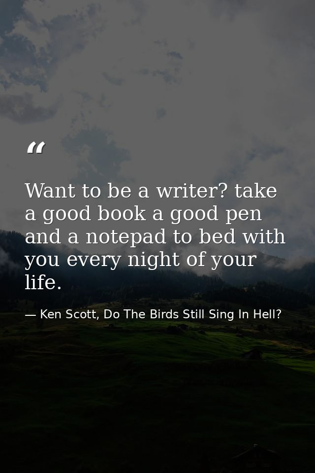 Want to be a writer? take a good book a good pen and a notepad to bed with you every night of your life. — Ken Scott, Do The Birds Still Sing In Hell?