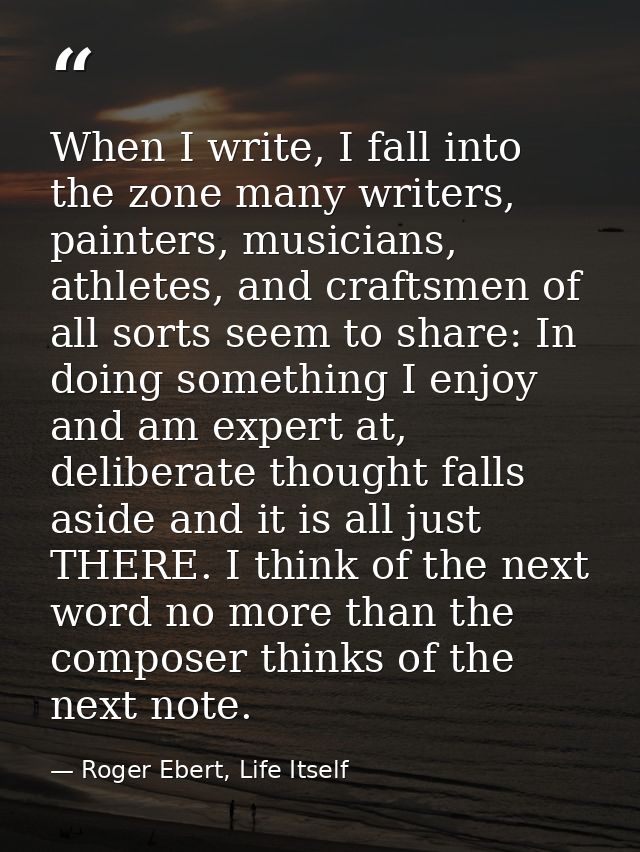 When I write, I fall into the zone many writers, painters, musicians, athletes, and craftsmen of all sorts seem to share — Roger Ebert, Life Itself