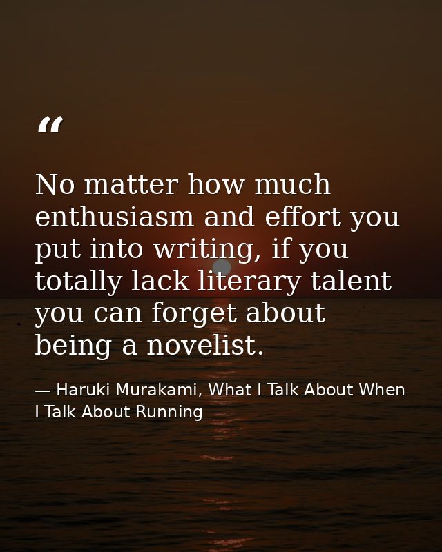 No matter how much enthusiasm and effort you put into writing, if you totally lack literary talent you can forget about  — Haruki Murakami, What I Talk About When I Talk About Running