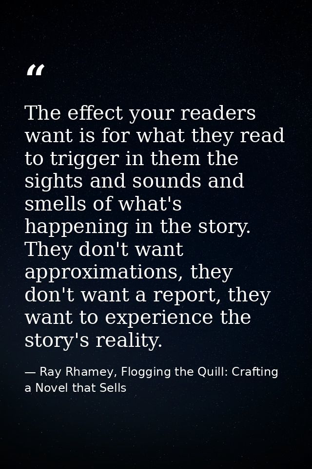 The effect your readers want is for what they read to trigger in them the sights and sounds and smells of what's happeni — Ray Rhamey, Flogging the Quill: Crafting a Novel that Sells