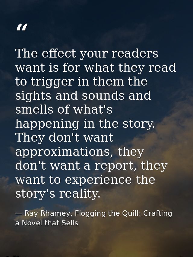 The effect your readers want is for what they read to trigger in them the sights and sounds and smells of what's happeni — Ray Rhamey, Flogging the Quill: Crafting a Novel that Sells