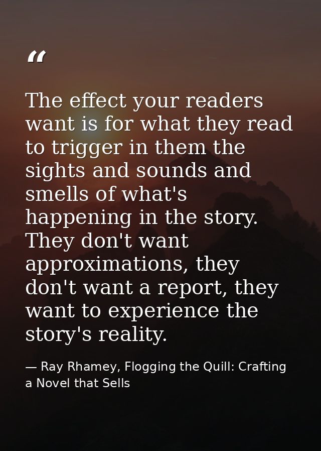 The effect your readers want is for what they read to trigger in them the sights and sounds and smells of what's happeni — Ray Rhamey, Flogging the Quill: Crafting a Novel that Sells