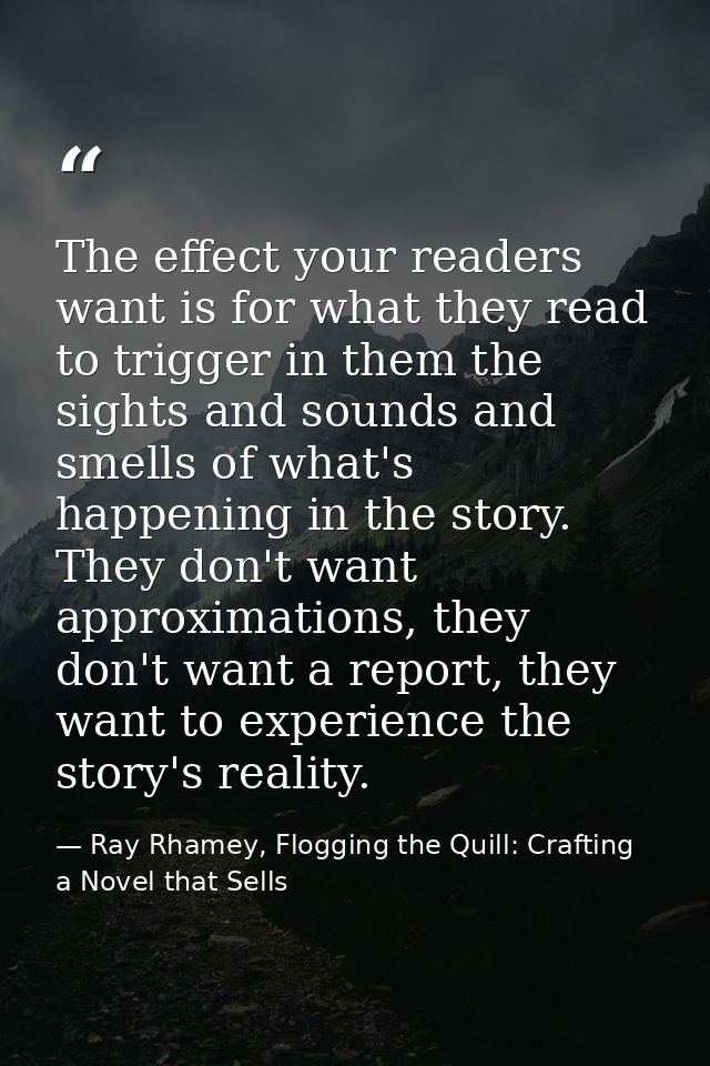 The effect your readers want is for what they read to trigger in them the sights and sounds and smells of what's happeni — Ray Rhamey, Flogging the Quill: Crafting a Novel that Sells