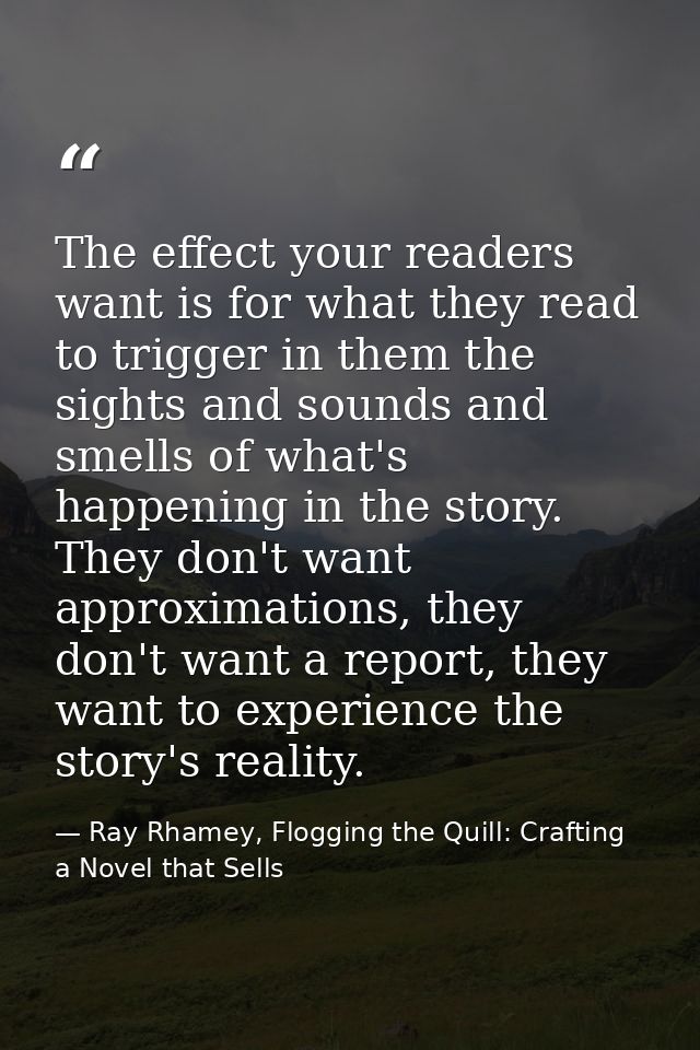 The effect your readers want is for what they read to trigger in them the sights and sounds and smells of what's happeni — Ray Rhamey, Flogging the Quill: Crafting a Novel that Sells