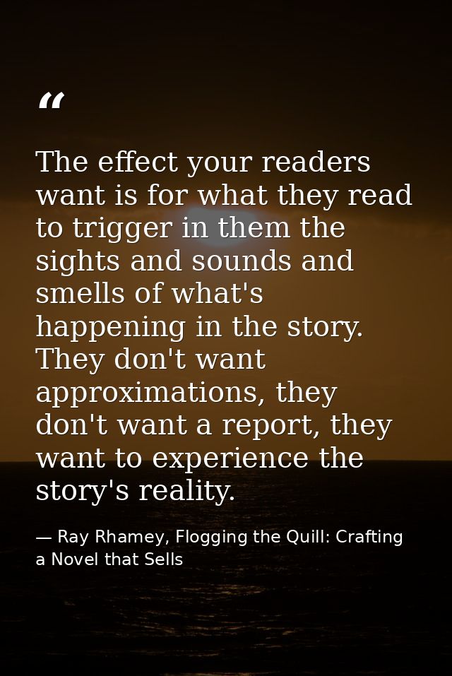 The effect your readers want is for what they read to trigger in them the sights and sounds and smells of what's happeni — Ray Rhamey, Flogging the Quill: Crafting a Novel that Sells