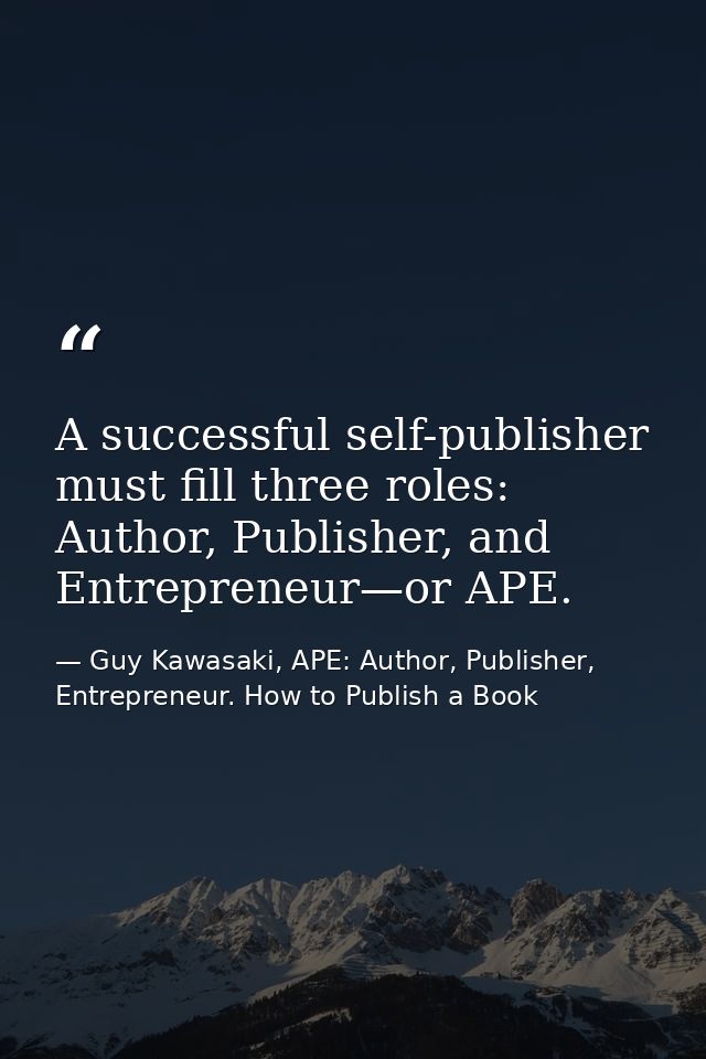 A successful self-publisher must fill three roles: Author, Publisher, and Entrepreneur—or APE. — Guy Kawasaki, APE: Author, Publisher, Entrepreneur. How to Publish a Book