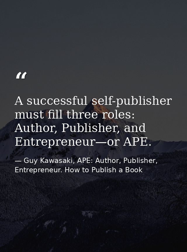 A successful self-publisher must fill three roles: Author, Publisher, and Entrepreneur—or APE. — Guy Kawasaki, APE: Author, Publisher, Entrepreneur. How to Publish a Book
