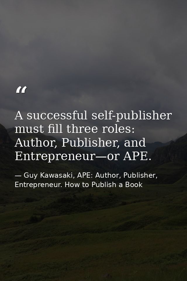 A successful self-publisher must fill three roles: Author, Publisher, and Entrepreneur—or APE. — Guy Kawasaki, APE: Author, Publisher, Entrepreneur. How to Publish a Book