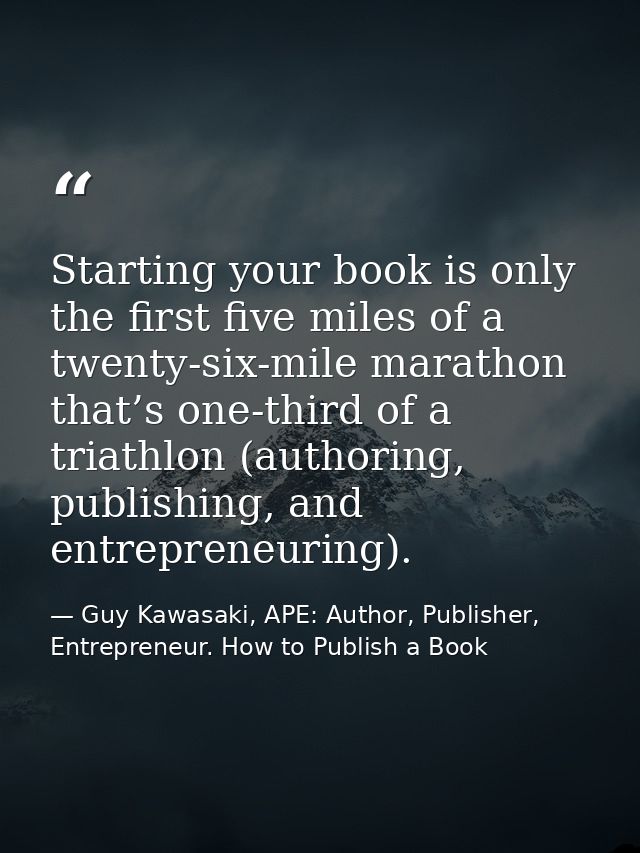 Starting your book is only the first five miles of a twenty-six-mile marathon that’s one-third of a triathlon (authoring — Guy Kawasaki, APE: Author, Publisher, Entrepreneur. How to Publish a Book