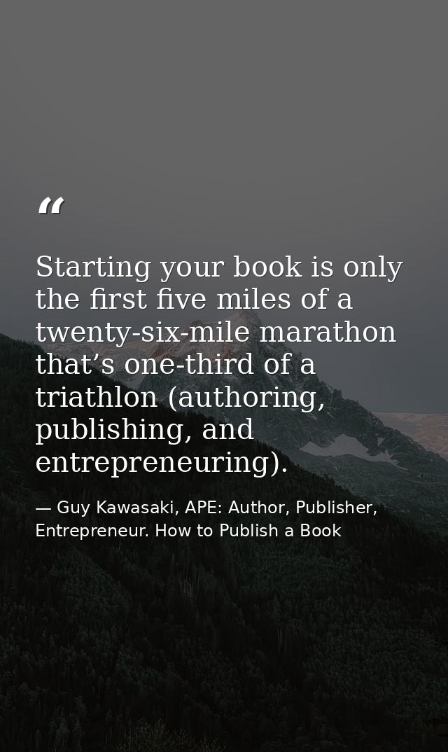 Starting your book is only the first five miles of a twenty-six-mile marathon that’s one-third of a triathlon (authoring — Guy Kawasaki, APE: Author, Publisher, Entrepreneur. How to Publish a Book