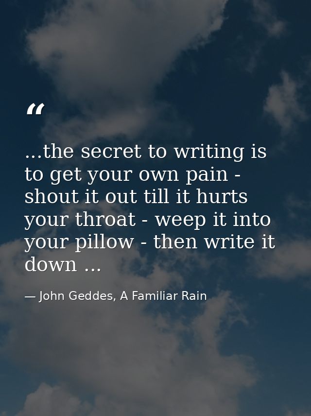 ...the secret to writing is to get your own pain - shout it out till it hurts your throat - weep it into your pillow - t — John Geddes, A Familiar Rain