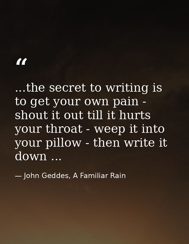 ...the secret to writing is to get your own pain - shout it out till it hurts your throat - weep it into your pillow - t — John Geddes, A Familiar Rain