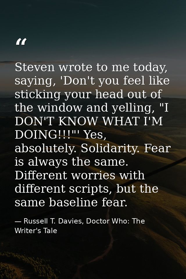 Steven wrote to me today, saying, 'Don't you feel like sticking your head out of the window and yelling, "I DON'T KNOW W — Russell T. Davies, Doctor Who: The Writer's Tale