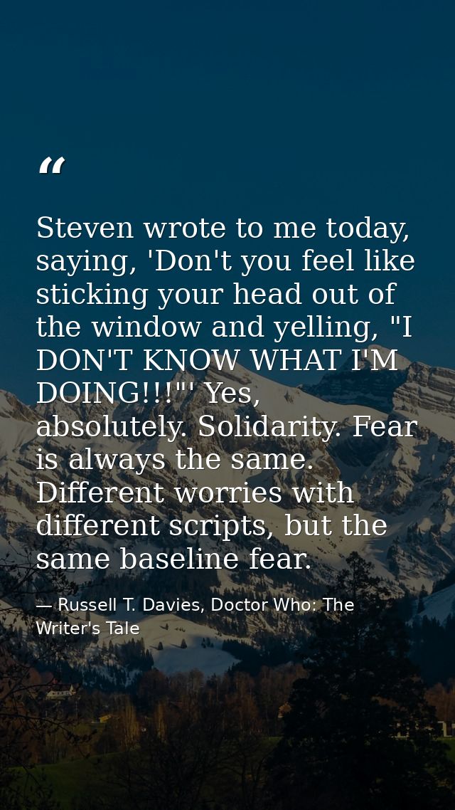 Steven wrote to me today, saying, 'Don't you feel like sticking your head out of the window and yelling, "I DON'T KNOW W — Russell T. Davies, Doctor Who: The Writer's Tale