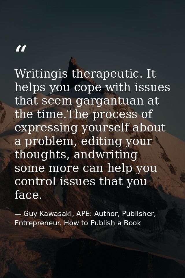 Writingis therapeutic. It helps you cope with issues that seem gargantuan at the time.The process of expressing yourself — Guy Kawasaki, APE: Author, Publisher, Entrepreneur. How to Publish a Book
