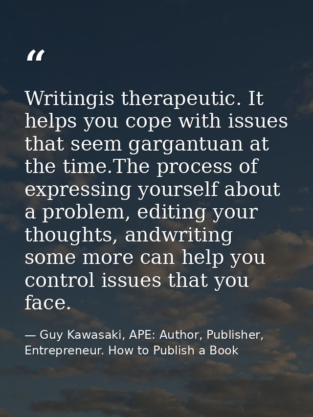 Writingis therapeutic. It helps you cope with issues that seem gargantuan at the time.The process of expressing yourself — Guy Kawasaki, APE: Author, Publisher, Entrepreneur. How to Publish a Book