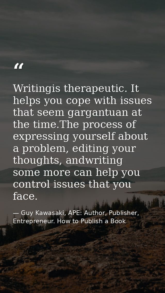 Writingis therapeutic. It helps you cope with issues that seem gargantuan at the time.The process of expressing yourself — Guy Kawasaki, APE: Author, Publisher, Entrepreneur. How to Publish a Book