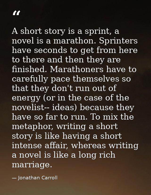 A short story is a sprint, a novel is a marathon. Sprinters have seconds to get from here to there and then they are fin — Jonathan Carroll