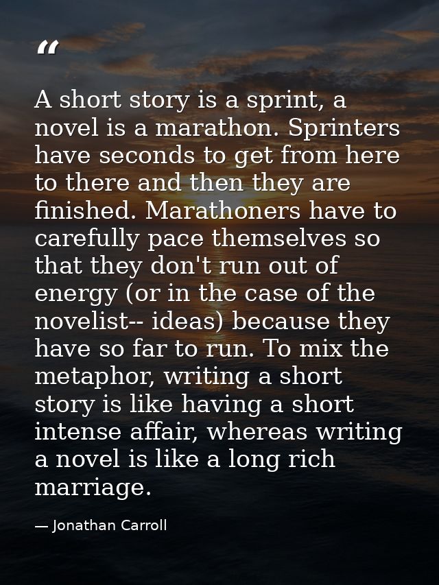 A short story is a sprint, a novel is a marathon. Sprinters have seconds to get from here to there and then they are fin — Jonathan Carroll