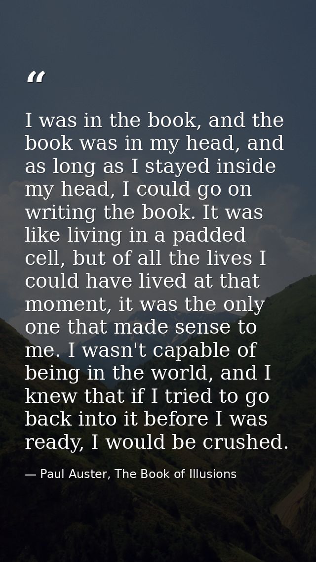 I was in the book, and the book was in my head, and as long as I stayed inside my head, I could go on writing the book.  — Paul Auster, The Book of Illusions