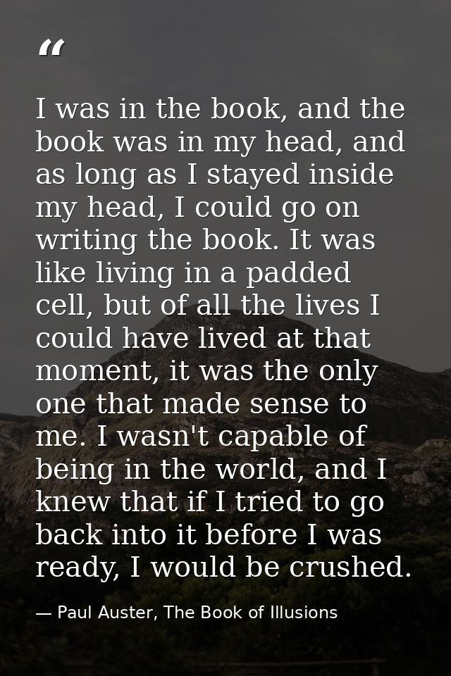 I was in the book, and the book was in my head, and as long as I stayed inside my head, I could go on writing the book.  — Paul Auster, The Book of Illusions