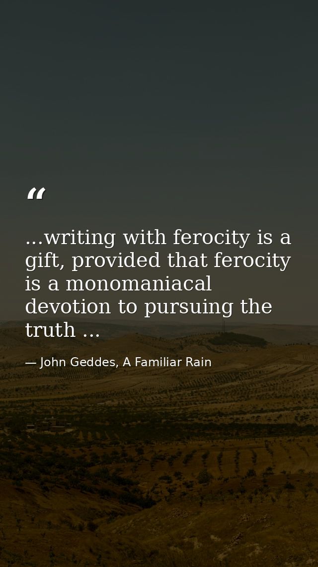 ...writing with ferocity is a gift, provided that ferocity is a monomaniacal devotion to pursuing the truth ... — John Geddes, A Familiar Rain