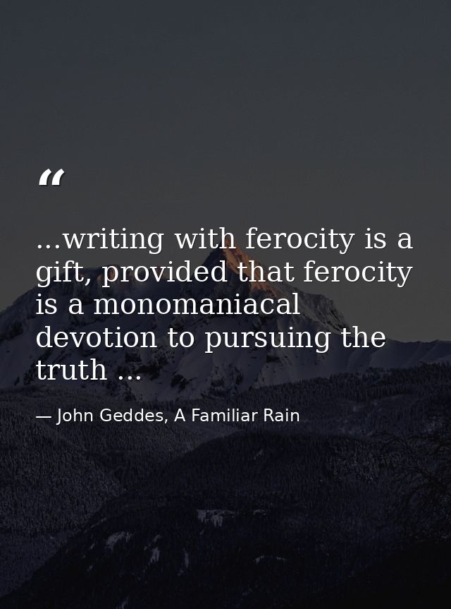 ...writing with ferocity is a gift, provided that ferocity is a monomaniacal devotion to pursuing the truth ... — John Geddes, A Familiar Rain