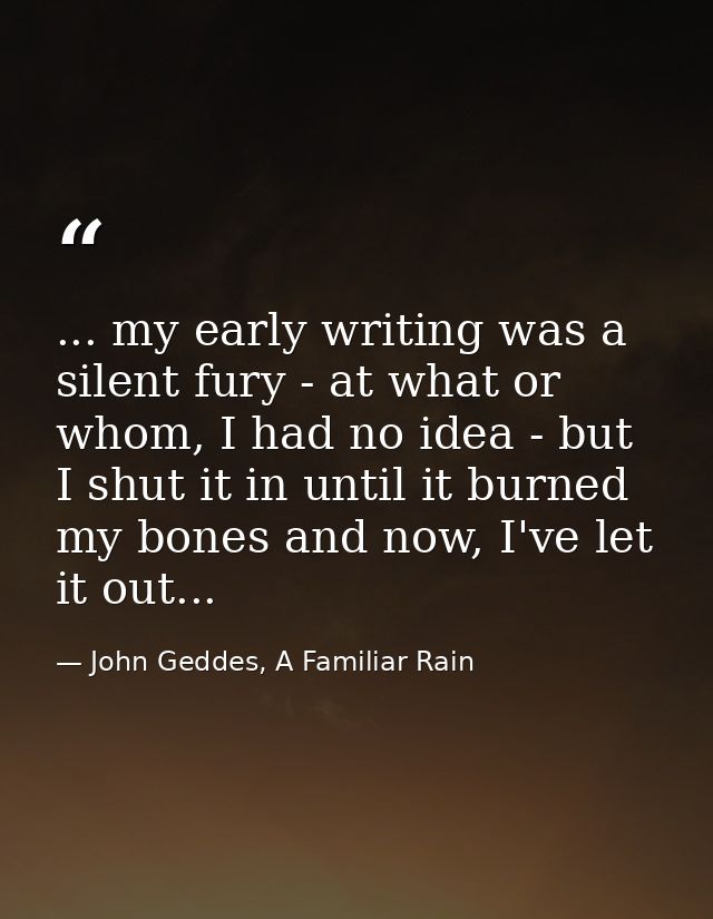 ... my early writing was a silent fury - at what or whom, I had no idea - but I shut it in until it burned my bones and  — John Geddes, A Familiar Rain
