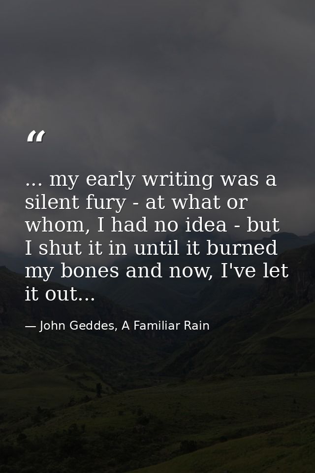 ... my early writing was a silent fury - at what or whom, I had no idea - but I shut it in until it burned my bones and  — John Geddes, A Familiar Rain