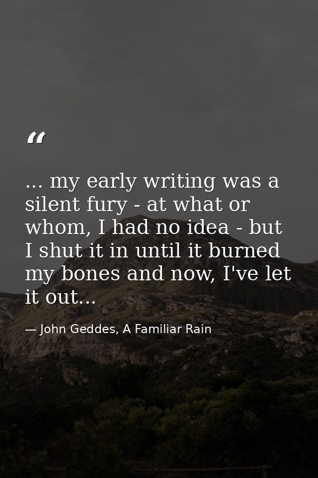 ... my early writing was a silent fury - at what or whom, I had no idea - but I shut it in until it burned my bones and  — John Geddes, A Familiar Rain