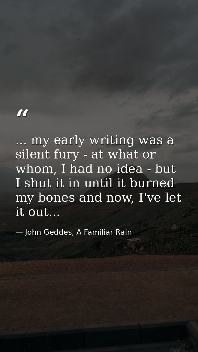 ... my early writing was a silent fury - at what or whom, I had no idea - but I shut it in until it burned my bones and  — John Geddes, A Familiar Rain